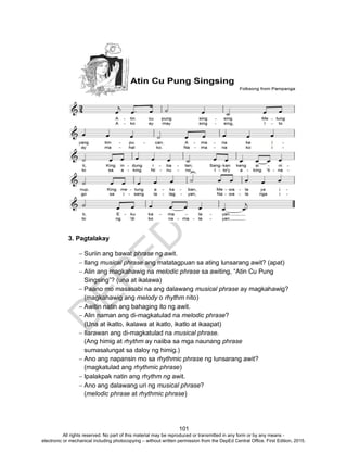 D
EPED
C
O
PY
101
3. Pagtalakay
 Suriin ang bawat phrase ng awit.
 Ilang musical phrase ang matatagpuan sa ating lunsarang awit? (apat)
 Alin ang magkahawig na melodic phrase sa awiting, “Atin Cu Pung
Singsing”? (una at ikalawa)
 Paano mo masasabi na ang dalawang musical phrase ay magkahawig?
(magkahawig ang melody o rhythm nito)
 Awitin natin ang bahaging ito ng awit.
 Alin naman ang di-magkatulad na melodic phrase?
(Una at ikatlo, ikalawa at ikatlo, ikatlo at ikaapat)
 Ilarawan ang di-magkatulad na musical phrase.
(Ang himig at rhythm ay naiiba sa mga naunang phrase
sumasalungat sa daloy ng himig.)
 Ano ang napansin mo sa rhythmic phrase ng lunsarang awit?
(magkatulad ang rhythmic phrase)
 Ipalakpak natin ang rhythm ng awit.
 Ano ang dalawang uri ng musical phrase?
(melodic phrase at rhythmic phrase)
All rights reserved. No part of this material may be reproduced or transmitted in any form or by any means -
electronic or mechanical including photocopying – without written permission from the DepEd Central Office. First Edition, 2015.
 