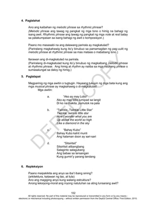 D
EPED
C
O
PY
102
4. Paglalahat
Ano ang kaibahan ng melodic phrase sa rhythmic phrase?
(Melodic phrase ang tawag ng pangkat ng mga tono o himig na bahagi ng
isang awit. Rhythmic phrase ang tawag ng pangkat ng mga note at rest batay
sa palakumpasan sa isang bahagi ng awit o komposisyon.)
Paano mo masasabi na ang dalawang parirala ay magkatulad?
(Pariralang magkahawig kung ito’y binubuo sa pamamagitan ng pag-uulit ng
melodic phrase at rhythmic phrase sa mas mataas o mababang tono.)
Ilarawan ang di-magkatulad na parirala.
(Pariralang di-magkatulad kung ito’y binubuo ng magkaibang melodic phrase
at rhythmic phrase. Ang himig at rhythm ay naiiba sa mga naunang phrase o
sumasalungat sa daloy ng himig.)
5. Paglalapat
Magparinig ng mga awitin o tugtugin. Hayaang tukuyin ng mga bata kung ang
mga musical phrase ay magkahawig o di-magkatulad.
Mga awitin:
a. “Ako ay may Lobo”
Ako ay may lobo lumipad sa langit
Di ko na makita, pumutok na pala
b. “Twinkle, Twinkle Little Star”
Twinkle, twinkle little star
How I wonder what you are
Up above the world so high
Like a diamond in the sky
c. “Bahay Kubo”
Bahay Kubo kahit munti
Ang halaman doon ay sari-sari
d. “Sitsiritsit”
Sitsiritsit alibangbang
Salaginto salagubang
Ang babae sa lansangan
Kung gumiri’y parang tandang
6. Repleksiyon
Paano maipakikita ang anyo sa iba’t ibang sining?
(arkitektura, katawan ng tao, at tula)
Ano ang magiging anyo kung walang estruktura?
Anong leksiyong-moral ang inyong natutuhan sa ating lunsarang awit?
All rights reserved. No part of this material may be reproduced or transmitted in any form or by any means -
electronic or mechanical including photocopying – without written permission from the DepEd Central Office. First Edition, 2015.
 