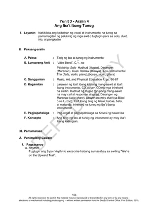 D
EPED
C
O
PY
104
Yunit 3 - Aralin 4
Ang Iba’t Ibang Tunog
I. Layunin: Nakikilala ang kaibahan ng vocal at instrumental na tunog sa
pamamagitan ng pakikinig ng mga awit o tugtugin para sa solo, duet,
trio, at pangkatan
II. Paksang-aralin
A. Paksa : Tinig ng tao at tunog ng instrumento
B. Lunsarang Awit : “Little Band”, C, , so
Pakikinig: Solo- Hudhud (Ifugao), Darangen
(Maranao), Duet- Balitaw (Bisaya), Trio- Instrumental
Trio (flute, violin, piano),(boses, violin, gitara)
C. Sanggunian : Music, Art, and Physical Education 4, pp. 66-67
D. Kagamitan : Larawan ng iba’t ibang kilalang mang-aawit at iba’t
ibang instrumento, CD player, CD ng mga inirekord
na awitin: Hudhud ng Ifugao (grupong mang-aawit
na may call at response singing), Darangen ng
Maranao (solo chant), pasyon na may duet (sa Bicol
o sa Luzon), iba’t ibang tinig ng lalaki, babae, bata,
at matanda, inirekord na tunog ng iba’t ibang
instrumento
E. Pagpapahalaga : Pag-iingat at pagpapahalaga sa boses ng bawat isa
F. Konsepto : Ang tinig ng tao at tunog ng instrument ay may iba’t
ibang katangian.
III. Pamamaraan
A. Panimulang Gawain
1. Pagsasanay
a. Rhythm
Tugtugin ang 2-part rhythmic excersise habang sumasabay sa awiting “We’re
on the Upward Trail”.
2
4
All rights reserved. No part of this material may be reproduced or transmitted in any form or by any means -
electronic or mechanical including photocopying – without written permission from the DepEd Central Office. First Edition, 2015.
 