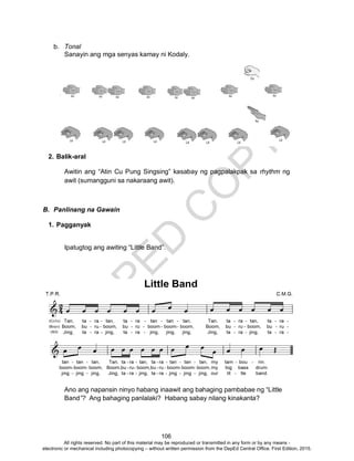 D
EPED
C
O
PY
106
b. Tonal
Sanayin ang mga senyas kamay ni Kodaly.
2. Balik-aral
Awitin ang “Atin Cu Pung Singsing” kasabay ng pagpalakpak sa rhythm ng
awit (sumangguni sa nakaraang awit).
B. Panlinang na Gawain
1. Pagganyak
Ipatugtog ang awiting “Little Band”.
Ano ang napansin ninyo habang inaawit ang bahaging pambabae ng “Little
Band”? Ang bahaging panlalaki? Habang sabay nilang kinakanta?
All rights reserved. No part of this material may be reproduced or transmitted in any form or by any means -
electronic or mechanical including photocopying – without written permission from the DepEd Central Office. First Edition, 2015.
 