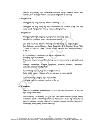 D
EPED
C
O
PY
107
(Manipis ang tinig ng mga babaeng kumakanta, medyo makapal naman ang
sa lalaki, mas makapal naman kung sabay ang lalaki at babae.)
2. Paglalahad
Pakinggan ang tinig ng mang-aawit na naririnig sa CD.
Pakinggan din ang tunog ng mga instrumento at kilalanin kung sino ang
mang-aawit. Pangalanan din ang instrumentong narinig.
3. Pagtalakay
Anong pangkat ng tunog ang inyong narinig sa unang CD?
(pangkat ng mga tao o boses ng mga mang-aawit)
Sino-sino ang mang-aawit na naririnig ninyo sa unang CD na pinatugtog?
(Lea Salonga, Martin Nievera, Ryan Cayabyab, One Direction Group,Pilita
Corales, Nora Aunor, Loboc Children’s Choir, Ogie Alcasid, Madrigal Singers,
at iba pa)
Anong tunog ang inyong naririnig sa pangalawang CD?
(tunog ng mga instrumento)
Ano-anong mga instrumento o tunog ang inyong narinig sa pangalawang
CD?
(triangle, tambourine, trumpet, xylophone, maracas, rondalla, keyboard,
orchestra, at street band parade)
Tukuyin kung anong uri ng boses ang bawat isa.
(bata, lalaki, babae, nagduet, choral o pangkat na mang-aawit)
Tukuyin din ang tunog ng mga instrumento.
(maingay, matinis, makapal, manipis, at iba pa)
4. Paglalahat
Paano mo makikilala ang kaibahan ng tunog ng mga instrumento at tinig ng
mga taong kumakanta?
(Nakikilala ang kaibahan ng tunog ng mga instrumento at tinig ng mga taong
kumakanta dahil sa kanilang kakaibang katangian o kulay ng bawat tunog
gaya ng makapal, matinis, malambing, magaan, mataas, matinis, malambing,
maindayog, mataginting, at makalansing).
All rights reserved. No part of this material may be reproduced or transmitted in any form or by any means -
electronic or mechanical including photocopying – without written permission from the DepEd Central Office. First Edition, 2015.
 