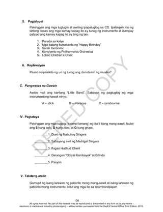 D
EPED
C
O
PY
108
5. Paglalapat
Pakinggan ang mga tugtugin at awiting ipapatugtog sa CD. Ipalakpak mo ng
tatlong beses ang mga kamay kapag ito ay tunog ng instrumento at ikampay
palipad ang kamay kapag ito ay tinig ng tao.
1. Parada sa kalye
2. Mga batang kumakanta ng “Happy Birthday”
3. Sarah Geronimo
4. Konsiyerto ng Philharmonic Orchestra
5. Loboc Children’s Choir
6. Repleksiyon
Paano naipakikita ng uri ng tunog ang damdamin ng musika?
C. Pangwakas na Gawain
Awitin muli ang kantang “Little Band”. Sabayan ng pagtugtog ng mga
instrumentong hawak ninyo.
A – stick B – maracas C – tambourine
IV. Pagtataya
Pakinggan ang mga tugtog (excerpt lamang) ng iba’t ibang mang-aawit. Isulat
ang S kung solo, D kung duet, at G kung grupo.
________1. Duet ng Mabuhay Singers
________2. Sabayang awit ng Madrigal Singers
________3. Ifugao Hudhud Chant
________4. Darangen “Odiyat Kambayok” ni Erlinda
________5. Pasyon
V. Takdang-aralin
Gumupit ng isang larawan ng paborito mong mang-aawit at isang larawan ng
paborito mong instrumento, idikit ang mga ito sa short bondpaper.
All rights reserved. No part of this material may be reproduced or transmitted in any form or by any means -
electronic or mechanical including photocopying – without written permission from the DepEd Central Office. First Edition, 2015.
 