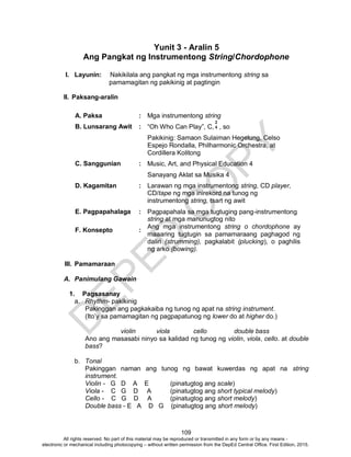 D
EPED
C
O
PY
109
Yunit 3 - Aralin 5
Ang Pangkat ng Instrumentong String/Chordophone
I. Layunin: Nakikilala ang pangkat ng mga instrumentong string sa
pamamagitan ng pakikinig at pagtingin
II. Paksang-aralin
A. Paksa : Mga instrumentong string
B. Lunsarang Awit : “Oh Who Can Play”, C, , so
Pakikinig: Samaon Sulaiman Hegelung, Celso
Espejo Rondalla, Philharmonic Orchestra, at
Cordillera Kolitong
C. Sanggunian : Music, Art, and Physical Education 4
Sanayang Aklat sa Musika 4
D. Kagamitan : Larawan ng mga instrumentong string, CD player,
CD/tape ng mga inirekord na tunog ng
instrumentong string, tsart ng awit
E. Pagpapahalaga : Pagpapahala sa mga tugtuging pang-instrumentong
string at mga manunugtog nito
F. Konsepto :
Ang mga instrumentong string o chordophone ay
maaaring tugtugin sa pamamaraang paghagod ng
daliri (strumming), pagkalabit (plucking), o paghilis
ng arko (bowing).
III. Pamamaraan
A. Panimulang Gawain
1. Pagsasanay
a. Rhythm- pakikinig
Pakinggan ang pagkakaiba ng tunog ng apat na string instrument.
(Ito’y sa pamamagitan ng pagpapatunog ng lower do at higher do.)
violin viola cello double bass
Ano ang masasabi ninyo sa kalidad ng tunog ng violin, viola, cello. at double
bass?
b. Tonal
Pakinggan naman ang tunog ng bawat kuwerdas ng apat na string
instrument.
Violin - G D A E (pinatugtog ang scale)
Viola - C G D A (pinatugtog ang short typical melody)
Cello - C G D A (pinatugtog ang short melody)
Double bass - E A D G (pinatugtog ang short melody)
2
4
All rights reserved. No part of this material may be reproduced or transmitted in any form or by any means -
electronic or mechanical including photocopying – without written permission from the DepEd Central Office. First Edition, 2015.
 