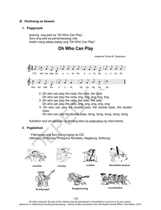 D
EPED
C
O
PY
110
B. Panlinang na Gawain
1. Pagganyak
Iparinig ang awit na “Oh Who Can Play”.
Ituro ang awit sa pamamaraang rote.
Awitin nang sabay-sabay ang “Oh Who Can Play”.
2. Oh who can play the viola, the viola, the viola
Oh who can play the viola, ting, ting, ting, ting, ting.
3. Oh who can play the cello, the cello, the cello
Oh who can play the cello, eng, eng, eng, eng, eng.
4. Oh who can play the double bass, the double bass, the double
bass
Oh who can play the double bass, dong, dong, dong, dong, dong.
Kantahin muli at sabayan ng tamang kilos sa pagtugtog ng instrumento.
2. Paglalahad
Pakinggan ang iba’t ibang tugtog sa CD.
(Western Orchestra, Philippine Rondalla, Hegelung, Kolitong)
All rights reserved. No part of this material may be reproduced or transmitted in any form or by any means -
electronic or mechanical including photocopying – without written permission from the DepEd Central Office. First Edition, 2015.
 
