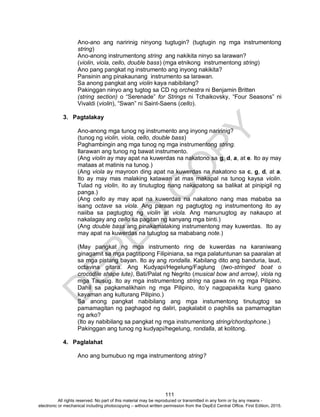 D
EPED
C
O
PY
111
Ano-ano ang naririnig ninyong tugtugin? (tugtugin ng mga instrumentong
string)
Ano-anong instrumentong string ang nakikita ninyo sa larawan?
(violin, viola, cello, double bass) (mga etnikong instrumentong string)
Ano pang pangkat ng instrumento ang inyong nakikita?
Pansinin ang pinakaunang instrumento sa larawan.
Sa anong pangkat ang violin kaya nabibilang?
Pakinggan ninyo ang tugtog sa CD ng orchestra ni Benjamin Britten
(string section) o “Serenade” for Strings ni Tchaikovsky, “Four Seasons” ni
Vivaldi (violin), “Swan” ni Saint-Saens (cello).
3. Pagtalakay
Ano-anong mga tunog ng instrumento ang inyong naririnig?
(tunog ng violin, viola, cello, double bass)
Paghambingin ang mga tunog ng mga instrumentong string.
Ilarawan ang tunog ng bawat instrumento.
(Ang violin ay may apat na kuwerdas na nakatono sa g, d, a, at e. Ito ay may
mataas at matinis na tunog.)
(Ang viola ay mayroon ding apat na kuwerdas na nakatono sa c, g, d, at a.
Ito ay may mas malaking katawan at mas makapal na tunog kaysa violin.
Tulad ng violin, ito ay tinutugtog nang nakapatong sa balikat at pinipigil ng
panga.)
(Ang cello ay may apat na kuwerdas na nakatono nang mas mababa sa
isang octave sa viola. Ang paraan ng pagtugtog ng instrumentong ito ay
naiiba sa pagtugtog ng violin at viola. Ang manunugtog ay nakaupo at
nakalagay ang cello sa pagitan ng kanyang mga binti.)
(Ang double bass ang pinakamalaking instrumentong may kuwerdas. Ito ay
may apat na kuwerdas na tutugtog sa mababang note.)
(May pangkat ng mga instrumento ring de kuwerdas na karaniwang
ginagamit sa mga pagtitipong Filipiniana, sa mga palatuntunan sa paaralan at
sa mga pistang bayan. Ito ay ang rondalla. Kabilang dito ang banduria, laud,
octavina gitara. Ang Kudyapi/Hegelung/Faglung (two-stringed boat o
crocodile shape lute), Bati/Palat ng Negrito (musical bow and arrow}, viola ng
mga Tausug. Ito ay mga instrumentong string na gawa rin ng mga Pilipino.
Dahil sa pagkamalikhain ng mga Pilipino, ito’y nagpapakita kung gaano
kayaman ang kulturang Pilipino.)
Sa anong pangkat nabibilang ang mga instumentong tinutugtog sa
pamamagitan ng paghagod ng daliri, pagkalabit o paghilis sa pamamagitan
ng arko?
(Ito ay nabibilang sa pangkat ng mga instrumentong string/chordophone.)
Pakinggan ang tunog ng kudyapi/hegelung, rondalla, at kolitong.
4. Paglalahat
Ano ang bumubuo ng mga instrumentong string?
All rights reserved. No part of this material may be reproduced or transmitted in any form or by any means -
electronic or mechanical including photocopying – without written permission from the DepEd Central Office. First Edition, 2015.
 