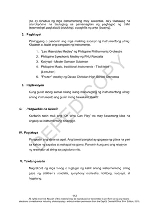 D
EPED
C
O
PY
112
(Ito ay binubuo ng mga instrumentong may kuwerdas. Ito’y tinatawag na
chordophone na tinutugtog sa pamamagitan ng paghagod ng daliri
(strumming), pagkalabit (plucking), o paghilis ng arko (bowing).
5. Paglalapat
Pakinggang o panoorin ang mga maikling excerpt ng instrumentong string.
Kilalanin at isulat ang pangalan ng instrumento.
1. “Les Miserables Medley” ng Philippine Philharmonic Orchestra
2. Philippine Symphonic Medley ng PNU Rondalla
3. Kudyapi - Master Samaon Sulaiman
4. Philippine Music, traditional Instruments - T’boli tribe
(Lemuhen)
5. "Frozen" medley ng Davao Christian High School Orchestra
6. Repleksiyon
Kung gusto mong sumali bilang isang manunugtog ng instrumentong string,
anong instrumento ang gusto mong hawakan? Bakit?
C. Pangwakas na Gawain
Kantahin natin muli ang “Oh Who Can Play” na may kasamang kilos na
angkop sa instrumentong binanggit.
IV. Pagtataya
Pangkatin ang klase sa apat. Ang bawat pangkat ay gagawa ng gitara na yari
sa kahon ng sapatos at makapal na goma. Pansinin kung ano ang relasyon
ng resonator at string sa pagtotono nito.
V. Takdang-aralin
Magrekord ng mga tunog o tugtugin ng kahit anong instrumentong string
gaya ng children’s rondalla, symphony orchestra, kolitong, kudyapi, at
hegelung.
All rights reserved. No part of this material may be reproduced or transmitted in any form or by any means -
electronic or mechanical including photocopying – without written permission from the DepEd Central Office. First Edition, 2015.
 