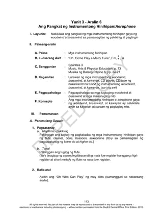 D
EPED
C
O
PY
113
Yunit 3 - Aralin 6
Ang Pangkat ng Instrumentong Hinihipan/Aerophone
I. Layunin: Nakikilala ang pangkat ng mga instrumentong hinihipan gaya ng
woodwind at brasswind sa pamamagitan ng pakikinig at pagtingin
II. Paksang-aralin
A. Paksa : Mga instrumentong hinihipan
B. Lunsarang Awit : “Oh, Come Play a Merry Tune”, Em, , la
C. Sanggunian :
Sparkles 3
Music, Arts & Physical Education, p. 73
Musika ng Batang Pilipino 6, pp. 24-27
D. Kagamitan : Larawan ng mga instrumentong woodwind,
brasswind, at kawayan, CD player, CD/tape ng
nakarekord na tunod ng instrumentong woodwind,
brasswind, at kawayan, tsart ng awit
E. Pagpapahalaga : Pagpapahalaga sa mga tugtuging woodwind at
brasswind at mga manunugtog nito
F. Konsepto :
Ang mga instrumentong hinihipan o aerophone gaya
ng woodwind, brasswind, at kawayan ay nakikilala
ayon sa kayarian at paraan ng pagtugtog nito.
III. Pamamaraan
A. Panimulang Gawain
1. Pagsasanay
a. Rhythmic- pakikinig
Pakinggan ang tugtog ng pagkakaiba ng mga instrumentong hinihipan gaya
ng flute, clarinet, oboe, bassoon, saxophone (Ito’y sa pamamagitan ng
pagpapatunog ng lower do at higher do.)
b. Tonal
Pakinggan ang tugtog ng flute.
(Ito’y tinugtog ng ascending/descending mula low register hanggang high
register at short melody ng flute na nasa low register.
2. Balik-aral
Awitin ang “Oh Who Can Play” ng may kilos (sumangguni sa nakaraang
aralin).
2
4
All rights reserved. No part of this material may be reproduced or transmitted in any form or by any means -
electronic or mechanical including photocopying – without written permission from the DepEd Central Office. First Edition, 2015.
 