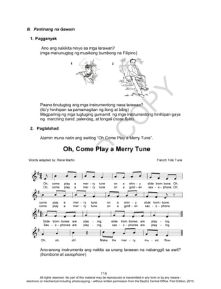 D
EPED
C
O
PY
114
B. Panlinang na Gawain
1. Pagganyak
Ano ang nakikita ninyo sa mga larawan?
(mga manunugtog ng musikong bumbong na Filipino)
Paano tinutugtog ang mga instrumentong nasa larawan?
(ito’y hinihipan sa pamamagitan ng ilong at bibig)
Magparinig ng mga tugtuging gumamit ng mga instrumentong hinihipan gaya
ng marching band, palendag, at tongali (nose flute).
2. Paglalahad
Alamin muna natin ang awiting “Oh Come Play a Merry Tune”.
Ano-anong instrumento ang nakita sa unang larawan na nabanggit sa awit?
(trombone at saxophone)
All rights reserved. No part of this material may be reproduced or transmitted in any form or by any means -
electronic or mechanical including photocopying – without written permission from the DepEd Central Office. First Edition, 2015.
 