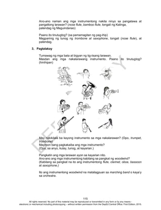 D
EPED
C
O
PY
115
Ano-ano naman ang mga instrumentong nakita ninyo sa pangalawa at
pangatlong larawan? (nose flute, bamboo flute, tongali ng Kalinga,
palendag ng Maguindanao)
Paano ito tinutugtog? (sa pamamagitan ng pag-ihip)
Magparinig ng tunog ng trombone at saxophone, tongali (nose flute), at
palendag.
3. Pagtalakay
Tumawag ng mga bata at bigyan ng tig-iisang larawan.
Masdan ang mga nakalarawang instrumento. Paano ito tinutugtog?
(hinihipan)
May nakikilala ba kayong instrumento sa mga nakalarawan? (Opo, trumpet,
trombone)
Mayroon bang pagkakaiba ang mga instrumento?
(Opo, sa anyo, kulay, tunog, at kayarian.)
Pangkatin ang mga larawan ayon sa kayarian nito.
Ano-ano ang mga instrumentong kabilang sa pangkat ng woodwind?
(Kabilang sa pangkat na ito ang instrumentong flute, clarinet, oboe, bassoon
at saxophone.)
Ito ang instrumentong woodwind na matatagpuan sa marching band o kaya’y
sa orchestra.
All rights reserved. No part of this material may be reproduced or transmitted in any form or by any means -
electronic or mechanical including photocopying – without written permission from the DepEd Central Office. First Edition, 2015.
 