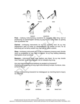 D
EPED
C
O
PY
116
Flute - naiibang instrumentong woodwind ito sapagkat wala itong reed at
pinatutunog sa pamamagitan lamang ng pag-ihip sa isang butas sa gawing
dulo ng katawan nito
Clarinet - hinihipang instrumento ito na may pirasong reed. Ito ay may
dalawampu’t apat na butas na nakapagbibigay ng mataas na tono. Ito ay
kalimitang yari sa kahoy subalit may mga yari sa metal o plastic.
Oboe - hinihipang instrumento ito na yari sa dalawang pirasong reed (double
reed) na pinagtaklob at may maliit na pagitan. Ito ay may habang dalawang
talampakan at yari sa kahoy.
Bassoon - instrumento itong nasa tagiliran ang ihipan. Ito ay may double
reed. Kasinlaki ng tao ang katawan nito at makapal ang tunog.
Ano ang mga instrumentong kabilang sa pangkat ng brasswind?
(Kabilang sa pangkat na ito ang mga instrumentong trumpet, trombone, tuba,
at french horn.)
Ito ang instrumentong brasswind na matatagpuan sa marching band o kaya’y
sa orchestra.
All rights reserved. No part of this material may be reproduced or transmitted in any form or by any means -
electronic or mechanical including photocopying – without written permission from the DepEd Central Office. First Edition, 2015.
 
