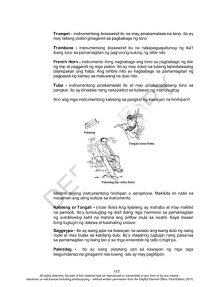 D
EPED
C
O
PY
117
Trumpet - instrumentong brasswind ito na may pinakamataas na tono. Ito ay
may tatlong piston ginagamit sa pagbabago ng tono
Trombone - instrumentong brasswind ito na nakapagpapatunog ng iba’t
ibang tono sa pamamagitan ng pag-urong-sulong ng slide nito
French Horn - instrumento itong nagbabago ang tono sa pagbabago ng diin
ng ihip at paggamit ng mga piston. Ito ay may inikot na tubong labindalawang
talampakan ang haba. Ang timbre nito ay nagbabago sa pamamagitan ng
pagpasok ng kamay sa maluwang na dulo nito
Tuba - instrumentong pinakamalaki ito at may pinakamababang tono sa
pangkat. Ito ay dinadala nang nakapaikot sa katawan ng manunugtog
Ano ang mga instrumentong kabilang sa pangkat ng kawayan na hinihipan?
Marami tayong instrumentong hinihipan o aerophone. Makikita rin natin na
mayaman ang ating kultura sa instrumento.
Kalaleng or Tongali - (nose flute) Ang kalaleng ay mahaba at may makitid
na panloob. Ito’y tumutugtog ng iba't ibang mga harmonic sa pamamagitan
ng overblowing kahit na mahina ang airflow mula sa nostril. Kaya maaari
itong tugtugin ng dalawa at kalahating octave.
Saggeypo - Ito ay isang pipe na kawayan na sarado ang isang dulo ng isang
node at may butas sa kabilang dulo. Ito’y maaaring tugtugin nang paisa-isa
sa pamamagitan ng isang tao o sa mga ensemble ng tatlo o higit pa.
Palendag - Ito ay isang plawtang yari sa kawayan ng mga taga
Maguindanao na ginagamit nila tuwing sila ay may pagtitipon.
All rights reserved. No part of this material may be reproduced or transmitted in any form or by any means -
electronic or mechanical including photocopying – without written permission from the DepEd Central Office. First Edition, 2015.
 