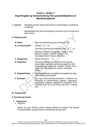 D
EPED
C
O
PY
120
Yunit 3 - Aralin 7
Ang Pangkat ng Instrumentong Percussion/Idiophone at
Membranophone
I. Layunin: Nakikilala ang iba’t ibang instrumento sa pamamagitan ng pakikinig
at pagtingin
Napapangkat ang mga instrumentong percussion ayon sa tiyak at di-
tiyak na tono
II. Paksang-aralin
A. Paksa : Mga instrumentong tiyak at di-tiyak na tono
B. Lunsarang Awit : “Kalesa”, G, , mi
“She’ll Be Coming Round the Mountain”, G, , so
Pakikinig: Philippine Tongatong, “Ading” ni Jose
Maceda, “Kalesa” ni Ernani Cuenco, “The
Syncopated Clock” ni Leroy Anderson
C. Sanggunian : Halina’t Umawit 5
D. Kagamitan : CD player, CD/tape ng nakarekord na tunog ng
instrumento, mga instrumentong ginagamit sa silid-
aralan gaya ng tambourine, maracas, triangle, drum,
sticks, bao, bell, xylophone, tansan, sandpaper
blocks
E. Pagpapahalaga : Pagkamapamaraan sa paglikha at paggamit ng mga
instrumentong pinupukpok
F. Konsepto : Ang mga instrumentong percussion o idiophone ay
tinutugtog sa pamamaraang pagpalo, pagpukpok,
paghampas, pagtapik, pagtatama o pagkalog. Ito ay
nakikilala ayon sa uri ng tunog: may tono o walang
tono.
III. Pamamaraan
A. Panimulang Gawain
1. Pagsasanay
a. Rhythmic
Igalaw ang mga rhythmic pattern habang nakikinig sa awiting “The Parade”
sa pamamagitan ng pag-umpok sa bolang dala ng mga bata.
2
4
2
4
All rights reserved. No part of this material may be reproduced or transmitted in any form or by any means -
electronic or mechanical including photocopying – without written permission from the DepEd Central Office. First Edition, 2015.
 