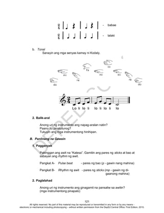 D
EPED
C
O
PY
121
- babae
- lalaki
b. Tonal
Sanayin ang mga senyas kamay ni Kodaly.
2. Balik-aral
Anong uri ng instrumento ang napag-aralan natin?
Paano ito pinatutunog?
Tukuyin ang mga instrumentong hinihipan.
B. Panlinang na Gawain
1. Pagganyak
Pakinggan ang awit na “Kalesa”. Gamitin ang pares ng sticks at bao at
sabayan ang rhythm ng awit.
Pangkat A- Pulse beat - pares ng bao (p - gawin nang mahina)
Pangkat B- Rhythm ng awit - pares ng sticks (mp - gawin ng di-
gaanong mahina)
2. Paglalahad
Anong uri ng instrumento ang ginagamit na pansaliw sa awitin?
(mga instrumentong pinapalo)
All rights reserved. No part of this material may be reproduced or transmitted in any form or by any means -
electronic or mechanical including photocopying – without written permission from the DepEd Central Office. First Edition, 2015.
 