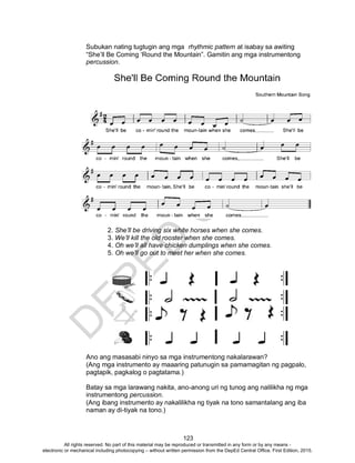 D
EPED
C
O
PY
123
Subukan nating tugtugin ang mga rhythmic pattern at isabay sa awiting
“She’ll Be Coming ‘Round the Mountain”. Gamitin ang mga instrumentong
percussion.
2. She’ll be driving six white horses when she comes.
3. We’ll kill the old rooster when she comes.
4. Oh we’ll all have chicken dumplings when she comes.
5. Oh we’ll go out to meet her when she comes.
Ano ang masasabi ninyo sa mga instrumentong nakalarawan?
(Ang mga instrumento ay maaaring patunugin sa pamamagitan ng pagpalo,
pagtapik, pagkalog o pagtatama.)
Batay sa mga larawang nakita, ano-anong uri ng tunog ang nalilikha ng mga
instrumentong percussion.
(Ang ibang instrumento ay nakalilikha ng tiyak na tono samantalang ang iba
naman ay di-tiyak na tono.)
All rights reserved. No part of this material may be reproduced or transmitted in any form or by any means -
electronic or mechanical including photocopying – without written permission from the DepEd Central Office. First Edition, 2015.
 