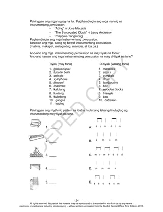 D
EPED
C
O
PY
124
Pakinggan ang mga tugtog na ito. Paghambingin ang mga narinig na
instrumentong percussion.
 “Ading” ni Jose Maceda
 “The Syncopated Clock” ni Leroy Anderson
 Philippine Tongatong
Paghambingin ang mga instrumentong percussion.
Ilarawan ang mga tunog ng bawat instrumentong percussion.
(matinis, makapal, mataginting, manipis, at iba pa.)
Ano-ano ang mga instrumentong percussion na may tiyak na tono?
Ano-ano naman ang mga instrumentong percussion na may di-tiyak na tono?
Tiyak (may tono) Di-tiyak (walang tono)
1. glockenspiel 1. maracas
2. tubular bells 2. sticks
3. celesta 3. cymbals
4. xylophone 4. drum
5. timpani 5. tambourine
6. marimba 6. bell
7. kalutang 7. wooden blocks
8. luntang 8. triangle
9. kulintang 9. bao
10. gangsa 10. dabakan
11. kubing
Pakinggan ang rhythmic pattern sa ibaba. Isulat ang letrang tinutugtog ng
instrumentong may tiyak na tono.
1. ____ A.
2. ____ B.
3. ____ C.
4. ____ D.
5. ____ E.
All rights reserved. No part of this material may be reproduced or transmitted in any form or by any means -
electronic or mechanical including photocopying – without written permission from the DepEd Central Office. First Edition, 2015.
 