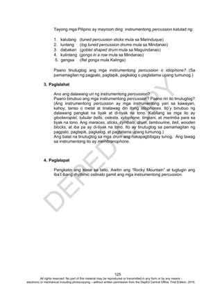 D
EPED
C
O
PY
125
Tayong mga Pilipino ay mayroon ding instrumentong percussion katulad ng:
1. kalutang (tuned percussion sticks mula sa Marinduque)
2. luntang (log tuned percussion drums mula sa Mindanao)
3. dabakan (goblet shaped drum mula sa Maguindanao)
4. kulintang (gongs in a row mula sa Mindanao)
5. gangsa (flat gongs mula Kalinga)
Paano tinutugtog ang mga instrumentong percussion o idiophone? (Sa
pamamagitan ng pagpalo, pagtapik, pagkalog o pagtatama upang tumunog.)
3. Paglalahat
Ano ang dalawang uri ng instrumentong percussion?
Paano binubuo ang mga instrumentong percussion? Paano rin ito tinutugtog?
(Ang instrumentong percussion ay mga instrumentong yari sa kawayan,
kahoy, tanso o metal at tinatawag din itong idiophones. Ito’y binubuo ng
dalawang pangkat na tiyak at di-tiyak na tono. Kabilang sa mga ito ay
glockenspiel, tubular bells, celesta, xylophone, timpani, at marimba para sa
tiyak na tono. Ang maracas, sticks, cymbals, drum, tambourine, bell, wooden
blocks, at iba pa ay di-tiyak na tono. Ito ay tinutugtog sa pamamagitan ng
pagpalo, pagtapik, pagkalog, at pagtatama upang tumunog.)
Ang balat na tinutugtog sa mga drum ang nakapagbibigay tunog. Ang tawag
sa instrumentong ito ay membranophone.
4. Paglalapat
Pangkatin ang klase sa tatlo. Awitin ang “Rocky Mountain” at tugtugin ang
iba’t ibang rhythmic ostinato gamit ang mga instrumentong percussion.
All rights reserved. No part of this material may be reproduced or transmitted in any form or by any means -
electronic or mechanical including photocopying – without written permission from the DepEd Central Office. First Edition, 2015.
 