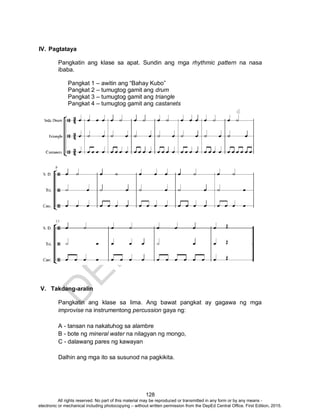 D
EPED
C
O
PY
128
IV. Pagtataya
Pangkatin ang klase sa apat. Sundin ang mga rhythmic pattern na nasa
ibaba.
Pangkat 1 – awitin ang “Bahay Kubo”
Pangkat 2 – tumugtog gamit ang drum
Pangkat 3 – tumugtog gamit ang triangle
Pangkat 4 – tumugtog gamit ang castanets
V. Takdang-aralin
Pangkatin ang klase sa lima. Ang bawat pangkat ay gagawa ng mga
improvise na instrumentong percussion gaya ng:
A - tansan na nakatuhog sa alambre
B - bote ng mineral water na nilagyan ng mongo,
C - dalawang pares ng kawayan
Dalhin ang mga ito sa susunod na pagkikita.
All rights reserved. No part of this material may be reproduced or transmitted in any form or by any means -
electronic or mechanical including photocopying – without written permission from the DepEd Central Office. First Edition, 2015.
 