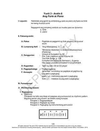 D
EPED
C
O
PY
129
Yunit 3 - Aralin 8
Ang Forte at Piano
I. Layunin: Nakikilala ang gamit ng simbolong p para sa piano at f para sa forte
sa isang musical score
Nagagamit ang simpleng simbolo sa musika para sa dynamics
a. forte
b. piano
II. Paksang-aralin
A. Paksa : Pagkilala at paggamit ng forte at piano sa musical
score
B. Lunsarang Awit : “Ang Alibangbang”, C, , so
“Mindanao Sketches”, ni Antonino Buenaventura
(Pakikinig)
C. Sanggunian :
Umawit at Gumuhit 4, p. 60
Phil. Folk Literature series Volume VII
The Folk Songs, p. 126
Compiled and edited by Damiana L. Eugenio
http://www.youtube.com/watch?v=jULj2mK3jbA
D. Kagamitan : Tsart ng awit, CD at CD player
E. Pagpapahalaga : Pagkamagalang
F. Konsepto :
dynamics - tumutukoy sa paglakas at paghina ng
pag-awit o pagtugtog
piano ( p) - mahinang pag-awit o pagtugtog
forte ( f ) - malakas na pag-awit o pagtugtog
III. Pamamaraan
A. Panimulang Gawain
1. Pagsasanay
a. Rhythmic
Pangkatin sa tatlo ang klase at ipagawa ang sumusunod na rhythmic pattern.
Bigyang pansin ang accent sa bawat unang kumpas.
Pangkat 1- Pagpapalakpak
Pangkat 2- Pagtapik ng mesa
Pangkat 3- Pagtugtog ng instrumentong percussion
2
4
All rights reserved. No part of this material may be reproduced or transmitted in any form or by any means -
electronic or mechanical including photocopying – without written permission from the DepEd Central Office. First Edition, 2015.
 