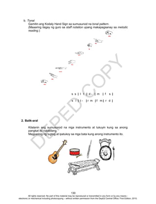 D
EPED
C
O
PY
130
b. Tonal
Gamitin ang Kodaly Hand Sign sa sumusunod na tonal pattern.
(Maaaring ilagay ng guro sa staff notation upang makapagsanay sa melodic
reading.)
s s | l t | d - | m | f s |
s l | t - | r m | f m | r d |
2. Balik-aral
Kilalanin ang sumusunod na mga instrumento at tukuyin kung sa anong
pangkat ito nabibilang.
Magparinig ng tugtog at ipatukoy sa mga bata kung anong instrumento ito.
All rights reserved. No part of this material may be reproduced or transmitted in any form or by any means -
electronic or mechanical including photocopying – without written permission from the DepEd Central Office. First Edition, 2015.
 