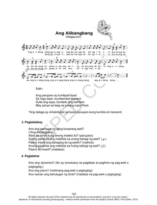 D
EPED
C
O
PY
132
Salin:
Ang paruparo ay lumilipad-lipad
Sa mga daan, kumikembot-kembot
Sutla ang saya, bordado ang kamison
May panyo sa leeg na parang nasa Paris
*Ang dalaga ay inihalintulad sa isang paruparo kung kumilos at manamit.
3. Pagtatalakay
Ano ang pamagat ng ating lunsarang awit?
(“Ang Alibangbang”)
Alam ba ninyo kung anong insekto ito? (paruparo)
Anong pananda ang makikita sa unang bahagi ng awit? ( p )
Paano inawit ang bahaging ito ng awitin? (mahina)
Anong pananda ang makikita sa huling bahagi ng awit? ( f )
Paano ito inawit? (malakas)
4. Paglalahat
Ano ang dynamics? (Ito ay tumutukoy sa paglakas at paghina ng pag-awit o
pagtugtog.)
Ano ang piano? (mahinang pag-awit o pagtugtog)
Ano naman ang kahulugan ng forte? (malakas na pag-awit o pagtugtog)
All rights reserved. No part of this material may be reproduced or transmitted in any form or by any means -
electronic or mechanical including photocopying – without written permission from the DepEd Central Office. First Edition, 2015.
 