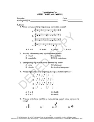 D
EPED
C
O
PY
135
Yunit III - Pre-Test
FORM, TIMBRE, at DYNAMICS
Pangalan __________________________________ Petsa _______________
Baitang/Pangkat ____________________________ Marka _______________
A. Form
1. Alin sa sumusunod ang magkahawig na melodic phrase?
A.
B.
C.
D.
A. B at D B. A at C C. B at C D. A at B
2. Ano ang kadalasang daloy ng antecedent phrase?
A. inuulit C. papataas
B. papababa D. hindi nagbabago
3. Saang bahagi ng musical score makikita ang coda?
A. gitna C. katapusan
B. simula D. simula at katapusan
4. Alin sa mga sumusunod ang magkahawig na rhythmic phrase?
A.
B.
C.
D.
A. A at B C. C at D
B. B at C D. A at C
5. Ano ang simbolo na makikita sa huling bahagi ng awit bilang panapos na
himig?
A. B. C. D.
All rights reserved. No part of this material may be reproduced or transmitted in any form or by any means -
electronic or mechanical including photocopying – without written permission from the DepEd Central Office. First Edition, 2015.
 