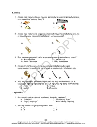 D
EPED
C
O
PY
136
B. Timbre
1. Alin sa mga instrumento ang maaring gamitin kung nais mong matutuhan ang
tono ng awiting “Manang Biday”?
A. C.
B. D.
2. Alin sa mga instrumento ang pinakamalaki at may pinakamababang tono. Ito
ay dinadala nang nakapaikot sa katawan ng manunugtog?
A. C.
B. D.
3. Sino sa mga mang-aawit na ito ang may makapal na katangian ng boses?
A. Nonoy Zuñiga C. Lea Salonga
B. Sarah Geronimo D. Gary Valenciano
4. Aling instrumentong woodwind ang walang reed at pinatutunog sa
pamamagitan ng pag-ihip sa isang butas sa gawing dulo ng katawan nito.
A. B. C. D.
5. Ano ang tawag sa elemento ng musika na may kinalaman sa uri at
katangian ng tinig ng isang tao o sa uri ng tunog ng isang instrumento?
A. Form C. Timbre
B. Melody D. Dynamics
C. Dynamics
1. Anong awitin ang angkop na lapatan ng dynamics na piano?
A. “Tulog Na” C. “Paruparong Bukid”
B. “Tayo’y Magsaya” D. “Atin Cu Pung Singsing”
2. Ano ang simbolo na ginagamit para sa forte?
A. p C. f
B. ff D. fff
All rights reserved. No part of this material may be reproduced or transmitted in any form or by any means -
electronic or mechanical including photocopying – without written permission from the DepEd Central Office. First Edition, 2015.
 
