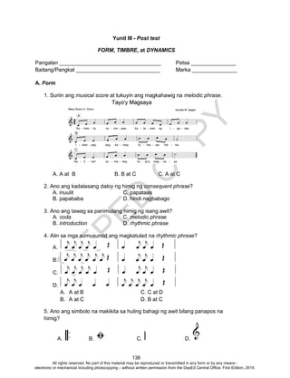 D
EPED
C
O
PY
138
Yunit III - Post test
FORM, TIMBRE, at DYNAMICS
Pangalan __________________________________ Petsa _______________
Baitang/Pangkat ____________________________ Marka _______________
A. Form
1. Suriin ang musical score at tukuyin ang magkahawig na melodic phrase.
A. A at B B. B at C C. A at C
2. Ano ang kadalasang daloy ng himig ng consequent phrase?
A. inuulit C. papataas
B. papababa D. hindi nagbabago
3. Ano ang tawag sa panimulang himig ng isang awit?
A. coda C. melodic phrase
B. introduction D. rhythmic phrase
4. Alin sa mga sumusunod ang magkatulad na rhythmic phrase?
A.
B.
C.
D.
A. A at B C. C at D
B. A at C D. B at C
5. Ano ang simbolo na makikita sa huling bahagi ng awit bilang panapos na
himig?
A. B. C. D.
All rights reserved. No part of this material may be reproduced or transmitted in any form or by any means -
electronic or mechanical including photocopying – without written permission from the DepEd Central Office. First Edition, 2015.
 