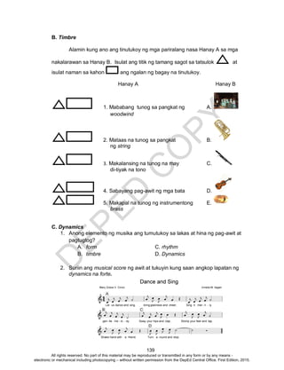 D
EPED
C
O
PY
139
B. Timbre
Alamin kung ano ang tinutukoy ng mga pariralang nasa Hanay A sa mga
nakalarawan sa Hanay B. Isulat ang titik ng tamang sagot sa tatsulok at
isulat naman sa kahon ang ngalan ng bagay na tinutukoy.
Hanay A Hanay B
1. Mababang tunog sa pangkat ng A.
woodwind
2. Mataas na tunog sa pangkat B.
ng string
3. Makalansing na tunog na may C.
di-tiyak na tono
4. Sabayang pag-awit ng mga bata D.
5. Makapal na tunog ng instrumentong E.
brass
C. Dynamics
1. Anong elemento ng musika ang tumutukoy sa lakas at hina ng pag-awit at
pagtugtog?
A. form C. rhythm
B. timbre D. Dynamics
2. Suriin ang musical score ng awit at tukuyin kung saan angkop lapatan ng
dynamics na forte.
All rights reserved. No part of this material may be reproduced or transmitted in any form or by any means -
electronic or mechanical including photocopying – without written permission from the DepEd Central Office. First Edition, 2015.
 