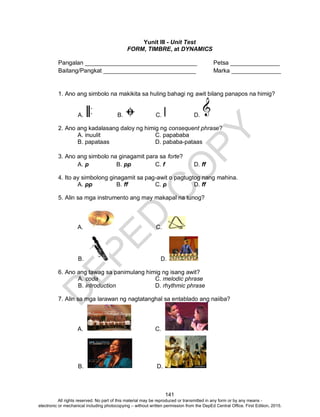 D
EPED
C
O
PY
141
Yunit III - Unit Test
FORM, TIMBRE, at DYNAMICS
Pangalan __________________________________ Petsa _______________
Baitang/Pangkat ____________________________ Marka _______________
1. Ano ang simbolo na makikita sa huling bahagi ng awit bilang panapos na himig?
A. B. C. D.
2. Ano ang kadalasang daloy ng himig ng consequent phrase?
A. inuulit C. papababa
B. papataas D. pababa-pataas
3. Ano ang simbolo na ginagamit para sa forte?
A. p B. pp C. f D. ff
4. Ito ay simbolong ginagamit sa pag-awit o pagtugtog nang mahina.
A. pp B. ff C. p D. ff
5. Alin sa mga instrumento ang may makapal na tunog?
A. C.
B. D.
6. Ano ang tawag sa panimulang himig ng isang awit?
A. coda C. melodic phrase
B. introduction D. rhythmic phrase
7. Alin sa mga larawan ng nagtatanghal sa entablado ang naiiba?
A. C.
B. D.
All rights reserved. No part of this material may be reproduced or transmitted in any form or by any means -
electronic or mechanical including photocopying – without written permission from the DepEd Central Office. First Edition, 2015.
 
