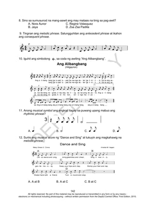 D
EPED
C
O
PY
142
8. Sino sa sumusunod na mang-aawit ang may mataas na tinig sa pag-awit?
A. Nora Aunor C. Regine Velasquez
B. Jaya D. Zsa Zsa Padilla
9. Tingnan ang melodic phrase. Salungguhitan ang antecedent phrase at ikahon
ang consequent phrase.
10. Iguhit ang simbolong , sa coda ng awiting “Ang Alibangbang”.
11. Anong musical symbol ang angkop ilagay sa puwang upang mabuo ang
rhythmic phrase?
A. B. C. D.
12. Suriin ang musical score ng “Dance and Sing” at tukuyin ang magkahawig na
melodic phrase.
A. A at B B. A at C C. B at C
All rights reserved. No part of this material may be reproduced or transmitted in any form or by any means -
electronic or mechanical including photocopying – without written permission from the DepEd Central Office. First Edition, 2015.
 