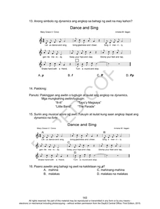 D
EPED
C
O
PY
143
13. Anong simbolo ng dynamics ang angkop sa bahagi ng awit na may kahon?
A. p B. f C. ff D. Pp
14. Pakikinig:
Panuto: Pakinggan ang awitin o tugtugin at isulat ang angkop na dynamics.
Mga mungkahing awitin/tugtugin:
“Ili-ili” “Tayo’y Magsaya”
“Little Band” “The Parade”
15. Suriin ang musical score ng awit. Tukuyin at isulat kung saan angkop ilapat ang
dynamics na forte.
16. Paano aawitin ang bahagi ng awit na kakikitaan ng p?
A. mahina C. mahinang-mahina
B. malakas D. malakas na malakas
All rights reserved. No part of this material may be reproduced or transmitted in any form or by any means -
electronic or mechanical including photocopying – without written permission from the DepEd Central Office. First Edition, 2015.
 