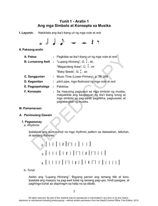 D
EPED
C
O
PY
2
2
4
Yunit 1 - Aralin 1
Ang mga Simbolo at Konsepto sa Musika
I. Layunin: Nakikilala ang iba’t ibang uri ng mga note at rest
II. Paksang-aralin
A. Paksa : Pagkilala sa iba’t ibang uri ng mga note at rest
B. Lunsarang Awit : “Lupang Hinirang”, G, , do
“Magandang Araw”, C, , mi
“Baby Seeds”, G, , so
C. Sanggunian : Music Time (Lower Primary), p. 38, 208
D. Kagamitan : pitch pipe, mga flashcard ng mga note at rest
E. Pagpapahalaga : Pakikiisa
F. Konsepto : Sa masusing pagsusuri sa mga simbolo ng musika,
maipakikita ang kaugnayan ng iba’t ibang tunog at
mga simbolo sa pag-aaral, paglilikha, pagsusulat, at
pagtatanghal ng musika.
III. Pamamaraan
A. Panimulang Gawain
1. Pagsasanay
a. Rhythmic
Ipalakpak ang sumusunod na mga rhythmic pattern sa dalawahan, tatluhan,
at apatang kumpas:
2
3
4
b. Tonal
Awitin ang “Lupang Hinirang”. Bigyang pansin ang tamang titik at tono.
Ipaalala ang maayos na pag-awit tulad ng tamang pag-upo, hindi pasigaw, at
paghinga buhat sa diaphragm sa halip na sa dibdib.
3
4
2
4
All rights reserved. No part of this material may be reproduced or transmitted in any form or by any means -
electronic or mechanical including photocopying – without written permission from the DepEd Central Office. First Edition, 2015.
 