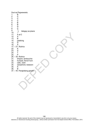 D
EPED
C
O
PY
146
Susi sa Pagwawasto:
1. B
2. C
3. C
4. C
5. B
6. B
7. D
8. C
9.
10.
11. A at C
12. A
13. B
14. pakikinig
15. D
16. A
17. – 21. Rubrics
22. K
23. S
24. T
25. P
26. – 30. Rubrics
31. timpani, tambourine
32. trumpet, french horn
33. cello, violin
34. saxophone, bassoon
35. A
36. B
37. – 40. Pangkatang gawain
ilalagay sa pisara
All rights reserved. No part of this material may be reproduced or transmitted in any form or by any means -
electronic or mechanical including photocopying – without written permission from the DepEd Central Office. First Edition, 2015.
 