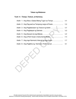 D
EPED
C
O
PY
v
Yunit 4 – Tempo, Texture, at Harmony
Aralin 1: Ang Kilos o Galaw Bilang Tugon sa Tempo ………………. 147
Aralin 2: Ang Pag-awit sa Tempong Largo at Presto ……………….. 152
Aralin 3: Ang Paglalarawan ng Texture ng Awitin …………………… 157
Aralin 4: Ang Paglalapat ng Ostinato …………………………………. 163
Aralin 5: Ang Descant at ang Melody ………………………………… 169
Aralin 6: Ang 2-Part Vocal o Instrumental Music ……………………. 173
Aralin 7: Ang mga Harmonic Interval ng mga Awitin ……………….. 177
Aralin 8: Ang Paglikha ng Harmonic Third Interval ………………... 181
Talaan ng Nilalaman
All rights reserved. No part of this material may be reproduced or transmitted in any form or by any means -
electronic or mechanical including photocopying – without written permission from the DepEd Central Office. First Edition, 2015.
 