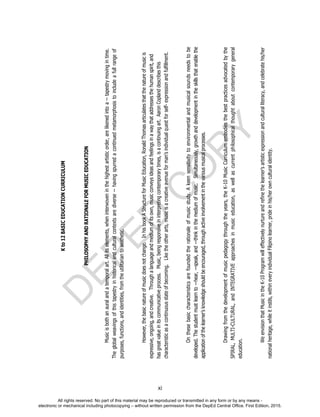 D
EPED
C
O
PY
xi
Kto12BASICEDUCATIONCURRICULUM
PHILOSOPHYANDRATIONALEFORMUSICEDUCATION
Musicisbothanauralandatemporalart.Allitselements,wheninterwoveninthehighestartisticorder,arelikenedintoa--tapestrymovingintime.
Theglobalweavingsofthistapestryinhistoricalandculturalcontextsarediverse--havingspurredacontinuedmetamorphosistoincludeafullrangeof
purposes,functions,andidentities,fromtheutilitariantoaesthetic.
However,thebasicnatureofmusicdoesnotchange.InhisbookAStructureforMusicEducation,RonaldThomasarticulatesthatthenatureofmusicis
expressive,ongoing,andcreative.Throughalanguageandmediumofitsown,musicconveysideasandfeelingsinawaythataddressesthehumanspirit,and
hasgreatvalueinitscommunicativeprocess.Music,beingresponsiveininterpretingcontemporarytimes,isacontinuingart.AaronCoplanddescribesthis
characteristicasacontinuousstateofbecoming.Liketheotherarts,musicisacreativeavenueforman’sindividualquestforself-expressionandfulfillment.
Onthesebasiccharacteristicsarefoundedtherationaleofmusicstudy.Akeensensitivitytoenvironmentalandmusicalsoundsneedstobe
developed.Thestudentmustlearnto―hear,―speak,and―thinkinthemediumofmusic.Simultaneously,growthanddevelopmentintheskillsthatenablethe
applicationofthelearner’sknowledgeshouldbeencouraged,throughactiveinvolvementinthevariousmusicalprocesses.
Drawingfromthedevelopmentofmusicpedagogythroughtheyears,theK-10MusicCurriculumembodiesthebestpracticesadvocatedbythe
SPIRAL,MULTI-CULTURAL,andINTEGRATIVEapproachesinmusiceducation,aswellascurrentphilosophicalthoughtaboutcontemporarygeneral
education.
WeenvisionthatMusicintheK-10Programwilleffectivelynurtureandrefinethelearner’sartisticexpressionandculturalliteracy,andcelebratehis/her
nationalheritage,whileitinstils,withineveryindividualFilipinolearner,prideinhis/herownculturalidentity.
All rights reserved. No part of this material may be reproduced or transmitted in any form or by any means -
electronic or mechanical including photocopying – without written permission from the DepEd Central Office. First Edition, 2015.
 