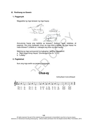 D
EPED
C
O
PY
148
B. Panlinang na Gawain
1. Pagganyak
Magpakita ng mga larawan ng mga hayop.
Ano-anong hayop ang nakikita sa larawan? (kabayo, suso, kalabaw, at
pagong). Ano ang masasabi ninyo sa mga kilos o galaw ng mga hayop na
nasa larawan? (mabilis at mabagal ang kilos ng mga hayop)
Makinig sa mga sumusunod na tugtuging / awiting nakarekord:
a. “Mga Alaga Kong Hayop” (Sumangguni sa Gr. 3 TG)
b. “Lullaby”
2. Paglalahad
Ituro ang mga awitin sa paraang paggagad.
All rights reserved. No part of this material may be reproduced or transmitted in any form or by any means -
electronic or mechanical including photocopying – without written permission from the DepEd Central Office. First Edition, 2015.
 