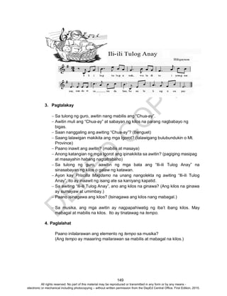 D
EPED
C
O
PY
149
3. Pagtalakay
 Sa tulong ng guro, awitin nang mabilis ang “Chua-ay”.
 Awitin muli ang “Chua-ay” at sabayan ng kilos na parang nagbabayo ng
bigas.
 Saan nanggaling ang awiting “Chua-ay”? (Benguet)
 Saang lalawigan makikita ang mga Igorot? (lalawigang bulubundukin o Mt.
Province)
 Paano inawit ang awitin? (mabilis at masaya)
 Anong katangian ng mga Igorot ang ipinakikita sa awitin? (pagiging masipag
at masayahin habang nagtatrabaho)
 Sa tulong ng guro, aawitin ng mga bata ang “Ili-ili Tulog Anay” na
sinasabayan ng kilos o galaw ng katawan.
 Ayon kay Priscilla Magdamo na unang nangolekta ng awiting “Ili-ili Tulog
Anay”, ito ay inaawit ng isang ate sa kaniyang kapatid.
 Sa awiting “Ili-ili Tulog Anay”, ano ang kilos na ginawa? (Ang kilos na ginawa
ay sumayaw at umimbay.)
 Paano isinagawa ang kilos? (Isinagawa ang kilos nang mabagal.)
 Sa musika, ang mga awitin ay nagpapahiwatig ng iba’t ibang kilos. May
mabagal at mabilis na kilos. Ito ay tinatawag na tempo.
4. Paglalahat
Paano inilalarawan ang elemento ng tempo sa musika?
(Ang tempo ay maaaring mailarawan sa mabilis at mabagal na kilos.)
All rights reserved. No part of this material may be reproduced or transmitted in any form or by any means -
electronic or mechanical including photocopying – without written permission from the DepEd Central Office. First Edition, 2015.
 