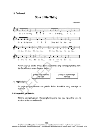D
EPED
C
O
PY
150
5. Paglalapat
Awitin ang “Do a Little Thing”. Hayaang lumikha ang bawat pangkat ng kani-
kanilang kilos at gawin ito nang salitan.
6. Repleksiyon
Sa mga pang-araw-araw na gawain, kailan kumikilos nang mabagal at
mabilis?
C. Pangwakas na Gawain
Makinig sa mga tugtugin. Hayaang lumikha ang mga bata ng sariling kilos na
angkop sa tempo ng tugtugin.
pangkat ng mabilis
na kilos
pangkat ng mabagal
na kilos
All rights reserved. No part of this material may be reproduced or transmitted in any form or by any means -
electronic or mechanical including photocopying – without written permission from the DepEd Central Office. First Edition, 2015.
 