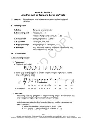 D
EPED
C
O
PY
152
Yunit 4 - Aralin 2
Ang Pag-awit sa Tempong Largo at Presto
I. Layunin: Natutukoy ang mga katawagan para sa mabilis at mabagal
na tempo
II. Paksang-aralin
A. Paksa : Tempong largo at presto
B. Lunsarang Awit : “Kalesa”, G, , mi
“Masaya Kung Sama-sama”, G, , do
C. Sanggunian : Sanayang Aklat sa Musika 5
D. Kagamitan : CD player, pitch pipe
E. Pagpapahalaga : Pangangalaga sa kapaligiran
F. Konsepto : Ang tempong largo ay mabagal samantalang ang
tempong presto ay mabilis.
III. Pamamaraan
A. Panimulang Gawain
1. Pagsasanay
a. Rhythmic (echo clap)
b. Tonal (pag-awit ng mga so-fa syllable sa pamamagitan ng kumpas o echo
sing na ibibigay ng guro)
2. Balik-aral
Ano-anong kilos ang ginagamit sa paglarawan ng tempo? (Nailalarawan ang
tempo sa pamamagitan ng mabilis at mabagal na kilos)
Makinig sa mga nakarekord na tugtugin. Sabayan ng kilos na naaayon sa
awitin o tugtugin.
a. Ohoy Alibangbang (Sumangguni sa Aralin 1, Q3)
b. Sa Ugoy ng Duyan (Sumangguni sa Aralin 2, Q3)
3
4
3
4
so la so mi mi mi mi fa mi so re mi
(In movable do) do re do la la la la ti la do so la1
All rights reserved. No part of this material may be reproduced or transmitted in any form or by any means -
electronic or mechanical including photocopying – without written permission from the DepEd Central Office. First Edition, 2015.
 