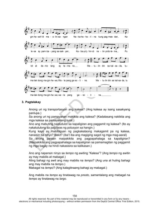 D
EPED
C
O
PY
154
3. Pagtalakay
Anong uri ng transportasyon ang kalesa? (Ang kalesa ay isang sasakyang
panlupa.)
Sa anong uri ng pamayanan makikita ang kalesa? (Kadalasang nakikita ang
mga kalesa sa pamayanang rural.)
Ano ang mabuting naidudulot sa kapaligiran ang paggamit ng kalesa? (Ito ay
nakatutulong sa pag-iwas ng polusyon sa hangin.)
Kung kayo ay mabibigyan ng pagkakataong makagamit pa ng kalesa,
nanaisin ba ninyo? Bakit? (iba’t iba ang magiging sagot ng mga mag-aaral)
Sa anong paraan maipakikita ang pagpapahalaga sa kapaligiran?
(Maipakikita ang pagpapahalaga sa kapaligiran sa pamamagitan ng paggamit
ng mga bagay na hindi nakasisira sa kalikasan.)
Ano ang napansin ninyo sa tempo ng awiting “Kalesa”? (Ang tempo ng awitin
ay may mabilis at mabagal.)
Aling bahagi ng awit ang may mabilis na tempo? (Ang una at huling bahagi
ang may mabilis na tempo.)
Mabagal na tempo? (Ang kalagitnaang bahagi ay mabagal.)
Ang mabilis na tempo ay tinatawag na presto, samantalang ang mabagal na
tempo ay tinatawag na largo.
All rights reserved. No part of this material may be reproduced or transmitted in any form or by any means -
electronic or mechanical including photocopying – without written permission from the DepEd Central Office. First Edition, 2015.
 