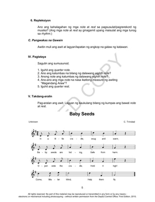 D
EPED
C
O
PY
5
6. Repleksiyon
Ano ang kahalagahan ng mga note at rest sa pagsusulat/pagrerekord ng
musika? (Ang mga note at rest ay ginagamit upang maisulat ang mga tunog
sa rhythm.)
C. Pangwakas na Gawain
Awitin muli ang awit at lagyan/lapatan ng angkop na galaw ng katawan.
IV. Pagtataya
Sagutin ang sumusunod.
1. Iguhit ang quarter note.
2. Ano ang katumbas na bilang ng dalawang eighth note?
3. Anong note ang katumbas ng dalawang eighth note?
4. Ano-ano ang mga note na nasa ikatlong measure ng awiting
“Magandang Araw”?
5. Iguhit ang quarter rest.
V. Takdang-aralin
Pag-aralan ang awit. Lagyan ng kaukulang bilang ng kumpas ang bawat note
at rest.
All rights reserved. No part of this material may be reproduced or transmitted in any form or by any means -
electronic or mechanical including photocopying – without written permission from the DepEd Central Office. First Edition, 2015.
 