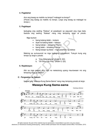 D
EPED
C
O
PY
155
4. Paglalahat
Ano ang tawag sa mabilis na tempo? mabagal na tempo?
(Presto ang tawag sa mabilis na tempo. Largo ang tawag sa mabagal na
tempo.)
5. Paglalapat
Ipatugtog ang awiting “Kalesa” at pasabayin sa pag-awit ang mga bata.
Isadula ang awiting “Kalesa” nang may tempong largo at presto.
Mga tauhan:
 Isang batang lalaki – kutsero
 Apat na batang lalaki – kabayo
 Isang babae – dalagang Pilipina
 Isang lalaki – binatang Pilipino
 Ibang kasapi ng klase – mga pasahero ng kalesa
Makinig sa sumusunod na mga tugtuging nakarekord. Tukuyin kung ang
tempo ay largo o presto.
a. “Ang Alibangbang” (Aralin 8, Q3)
b. “Oh Who Can Play” (Aralin 5, Q3)
6. Repleksiyon
Alin sa mga gawain ang higit na nakatulong upang maunawaan mo ang
tempong largo at presto?
C. Pangwakas na Gawain
Ipaawit ang “Masaya Kung Sama-Sama” nang may tempong presto at largo.
All rights reserved. No part of this material may be reproduced or transmitted in any form or by any means -
electronic or mechanical including photocopying – without written permission from the DepEd Central Office. First Edition, 2015.
 