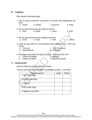 D
EPED
C
O
PY
156
IV. Pagtataya
Piliin ang titik ng tamang sagot.
1. Alin sa mga sumusunod na elemento ng musika ang naglalarawan ng
bilis?
a. rhythm b. melody c. dynamics d. tempo
2. Alin sa mga sumusunod ang mabilis na tempo?
a. largo b. presto c. piano d. forte
3. Alin sa mga sumusunod ang mabagal na tempo?
a. piano b. largo c. forte d. presto
4. Lahat ng mga awitin ay may tempong presto maliban sa isa. Piliin ang
naiiba.
a. “Chua-ay” c. “Ili-ili Tulog Anay”
b. “Akong Manok” d. “Sitsiritsit”
5. Pakinggan ang awiting “Sa Ugoy ng Duyan”. Ano ang tempo nito?
a. mabilis at mabagal c. mabagal
b. mabilis na mabilis d. katamtamang bilis
V. Takdang-aralin
Awitin sa klase ang mga sumusunod na kanta.
Tukuyin ang tempo sa pamamagitan ng paglagay ng tsek ( √ ) sa kahon.
Pamagat ng Awit Largo Presto
1. 1. Ili-ili Tulog Anay
2. 2. Leron-Leron Sinta
3. 3. Sitsiritsit
4. 4. Do a Little Thing
5. 5. Magtanim ay Di Biro
All rights reserved. No part of this material may be reproduced or transmitted in any form or by any means -
electronic or mechanical including photocopying – without written permission from the DepEd Central Office. First Edition, 2015.
 