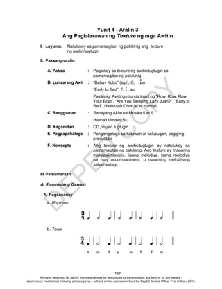 D
EPED
C
O
PY
157
Yunit 4 - Aralin 3
Ang Paglalarawan ng Texture ng mga Awitin
I. Layunin: Natutukoy sa pamamagitan ng pakikinig ang texture
ng awitin/tugtugin
II. Paksang-aralin
A. Paksa : Pagtukoy sa texture ng awitin/tugtugin sa
pamamagitan ng pakikinig
B. Lunsarang Awit : “Bahay Kubo” (sipi), C, , so
“Early to Bed”, F, , so
Pakikinig: Awiting rounds tulad ng “Row, Row, Row
Your Boat”, “Are You Sleeping Lazy Juan?”, “Early to
Bed”, Hallelujah Chorus” ni Handel
C. Sanggunian : Sanayang Aklat sa Musika 5 at 6
Halina’t Umawit 5
D. Kagamitan : CD player, tugtugin
E. Pagpapahalaga : Pangangalaga sa katawan at kalusugan, pagiging
produktibo
F. Konsepto : Ang texture ng awitin/tugtugin ay natutukoy sa
pamamagitan ng pakikinig. Ang texture ay maaaring
makapal/manipis, iisang melodiya, isang melodiya
na may accompaniment, o maraming melodiyang
sabay-sabay.
III.Pamamaraan
A. Panimulang Gawain
1. Pagsasanay
a. Rhythmic
b. Tonal
3
4
3
4
All rights reserved. No part of this material may be reproduced or transmitted in any form or by any means -
electronic or mechanical including photocopying – without written permission from the DepEd Central Office. First Edition, 2015.
 