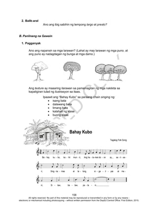 D
EPED
C
O
PY
158
2. Balik-aral
Ano ang ibig sabihin ng tempong largo at presto?
B. Panlinang na Gawain
1. Pagganyak
Ano ang napansin sa mga larawan? (Lahat ay may larawan ng mga puno. at
ang puno ay nadagdagan ng bunga at mga damo.)
Ang texture ay maaaring ilarawan sa pamamagitan ng mga nakikita sa
kapaligiran tulad ng ilustrasyon sa itaas.
Ipaawit ang “Bahay Kubo” sa paraang chain singing ng:
 isang bata
 dalawang bata
 limang bata
 kalahati ng klase
 buong klase
All rights reserved. No part of this material may be reproduced or transmitted in any form or by any means -
electronic or mechanical including photocopying – without written permission from the DepEd Central Office. First Edition, 2015.
 