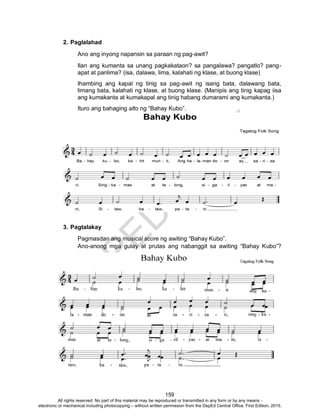 D
EPED
C
O
PY
159
2. Paglalahad
Ano ang inyong napansin sa paraan ng pag-awit?
Ilan ang kumanta sa unang pagkakataon? sa pangalawa? pangatlo? pang-
apat at panlima? (isa, dalawa, lima, kalahati ng klase, at buong klase)
Ihambing ang kapal ng tinig sa pag-awit ng isang bata, dalawang bata,
limang bata, kalahati ng klase, at buong klase. (Manipis ang tinig kapag iisa
ang kumakanta at kumakapal ang tinig habang dumarami ang kumakanta.)
Ituro ang bahaging alto ng “Bahay Kubo”.
3. Pagtalakay
Pagmasdan ang musical score ng awiting “Bahay Kubo”.
Ano-anong mga gulay at prutas ang nabanggit sa awiting “Bahay Kubo”?
All rights reserved. No part of this material may be reproduced or transmitted in any form or by any means -
electronic or mechanical including photocopying – without written permission from the DepEd Central Office. First Edition, 2015.
 
