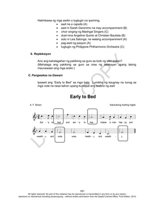 D
EPED
C
O
PY
161
Halimbawa ng mga awitin o tugtugin na iparirinig.
 awit na a capella (A)
 awit ni Sarah Geronimo na may accompaniment (B)
 choir singing ng Madrigal Singers (C)
 duet nina Angeline Quinto at Christian Bautista (B)
 solo ni Lea Salonga, na walang accompaniment (A)
 pag-awit ng pasyon (A)
 tugtugin ng Philippine Philharmonic Orchestra (C)
6. Repleksiyon
Ano ang kahalagahan ng pakikinig sa guro sa loob ng silid-aralan?
(Mahalaga ang pakikinig sa guro sa oras ng talakayan upang lalong
maunawaan ang mga aralin.)
C. Pangwakas na Gawain
Ipaawit ang “Early to Bed” sa mga bata. Lumikha ng kaugnay na tunog sa
mga note na nasa kahon upang kumapal ang texture ng awit
.
All rights reserved. No part of this material may be reproduced or transmitted in any form or by any means -
electronic or mechanical including photocopying – without written permission from the DepEd Central Office. First Edition, 2015.
 