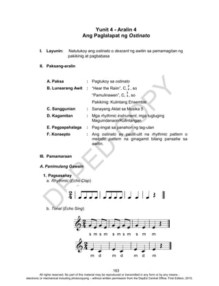 D
EPED
C
O
PY
163
Yunit 4 - Aralin 4
Ang Paglalapat ng Ostinato
I. Layunin: Natutukoy ang ostinato o descant ng awitin sa pamamagitan ng
pakikinig at pagbabasa
II. Paksang-aralin
A. Paksa : Pagtukoy sa ostinato
B. Lunsarang Awit : “Hear the Raiin”, C, , so
“Pamulinawen”, C, , so
Pakikinig: Kulintang Ensemble
C. Sanggunian : Sanayang Aklat sa Musika 5
D. Kagamitan : Mga rhythmic instrument, mga tugtuging
Maguindanaon/Kulintangan
E. Pagpapahalaga : Pag-iingat sa panahon ng tag-ulan
F. Konsepto : Ang ostinato ay paulit-ulit na rhythmic pattern o
melodic pattern na ginagamit bilang pansaliw sa
awitin.
III. Pamamaraan
A. Panimulang Gawain
1. Pagsasanay
a. Rhythmic (Echo Clap)
b. Tonal (Echo Sing)
2
4
2
4
All rights reserved. No part of this material may be reproduced or transmitted in any form or by any means -
electronic or mechanical including photocopying – without written permission from the DepEd Central Office. First Edition, 2015.
 
