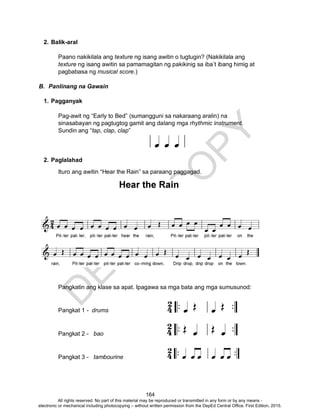 D
EPED
C
O
PY
164
2. Balik-aral
Paano nakikilala ang texture ng isang awitin o tugtugin? (Nakikilala ang
texture ng isang awitin sa pamamagitan ng pakikinig sa iba’t ibang himig at
pagbabasa ng musical score.)
B. Panlinang na Gawain
1. Pagganyak
Pag-awit ng “Early to Bed” (sumangguni sa nakaraang aralin) na
sinasabayan ng pagtugtog gamit ang dalang mga rhythmic instrument.
Sundin ang “tap, clap, clap”
2. Paglalahad
Ituro ang awitin “Hear the Rain” sa paraang paggagad.
Pangkatin ang klase sa apat. Ipagawa sa mga bata ang mga sumusunod:
Pangkat 1 - drums
Pangkat 2 - bao
Pangkat 3 - tambourine
All rights reserved. No part of this material may be reproduced or transmitted in any form or by any means -
electronic or mechanical including photocopying – without written permission from the DepEd Central Office. First Edition, 2015.
 