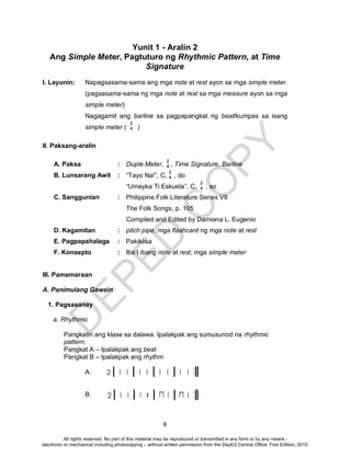 D
EPED
C
O
PY
6
Yunit 1 - Aralin 2
Ang Simple Meter, Pagtuturo ng Rhythmic Pattern, at Time
Signature
I. Layunin: Napagsasama-sama ang mga note at rest ayon sa mga simple meter.
(pagsasama-sama ng mga note at rest sa mga measure ayon sa mga
simple meter)
Nagagamit ang barline sa pagpapangkat ng beat/kumpas sa isang
simple meter ( )
II. Paksang-aralin
A. Paksa : Duple Meter, , Time Signature, Barline
B. Lunsarang Awit : “Tayo Na!”, C, , do
“Umayka Ti Eskuela”, C, , so
C. Sanggunian : Philippine Folk Literature Series VII
The Folk Songs, p. 105
Compiled and Edited by Damiana L. Eugenio
D. Kagamitan : pitch pipe, mga flashcard ng mga note at rest
E. Pagpapahalaga : Pakikiisa
F. Konsepto : Iba’t ibang note at rest, mga simple meter
III. Pamamaraan
A. Panimulang Gawain
1. Pagsasanay
a. Rhythmic
Pangkatin ang klase sa dalawa. Ipalakpak ang sumusunod na rhythmic
pattern.
Pangkat A – Ipalakpak ang beat
Pangkat B – Ipalakpak ang rhythm
A.
B.
2
4
2
4
2
4
2
4
All rights reserved. No part of this material may be reproduced or transmitted in any form or by any means -
electronic or mechanical including photocopying – without written permission from the DepEd Central Office. First Edition, 2015.
 